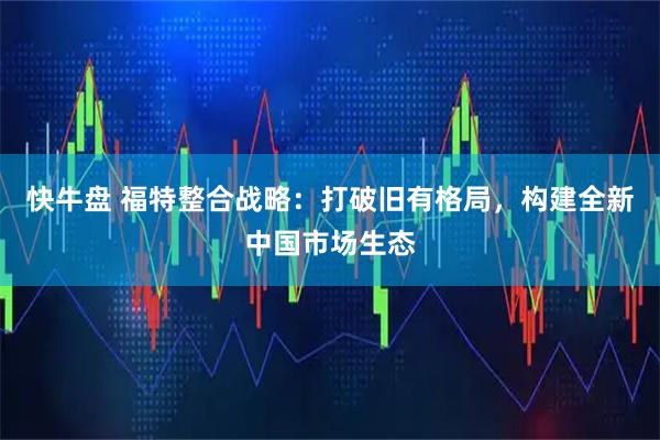 快牛盘 福特整合战略：打破旧有格局，构建全新中国市场生态