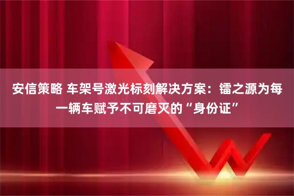 安信策略 车架号激光标刻解决方案：镭之源为每一辆车赋予不可磨灭的“身份证”