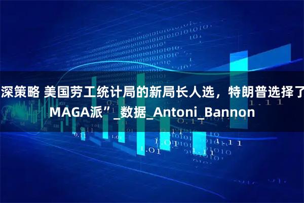 泸深策略 美国劳工统计局的新局长人选，特朗普选择了“MAGA派”_数据_Antoni_Bannon