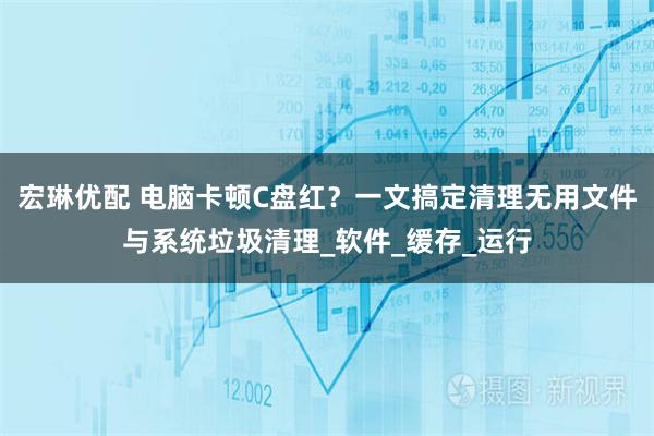 宏琳优配 电脑卡顿C盘红？一文搞定清理无用文件与系统垃圾清理_软件_缓存_运行