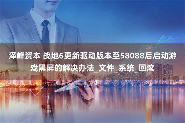 泽峰资本 战地6更新驱动版本至58088后启动游戏黑屏的解决办法_文件_系统_回滚