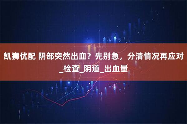 凯狮优配 阴部突然出血？先别急，分清情况再应对_检查_阴道_出血量