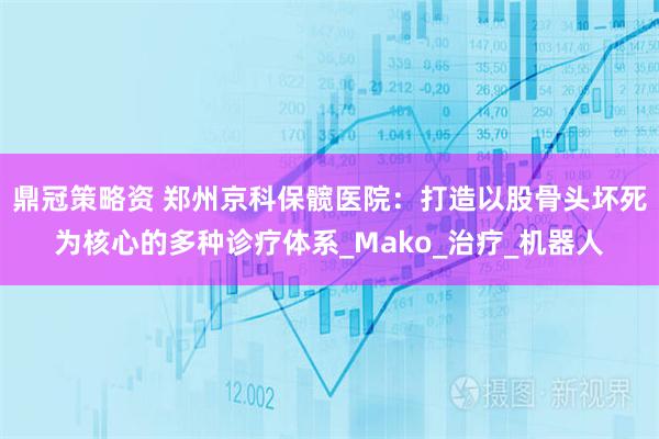 鼎冠策略资 郑州京科保髋医院：打造以股骨头坏死为核心的多种诊疗体系_Mako_治疗_机器人