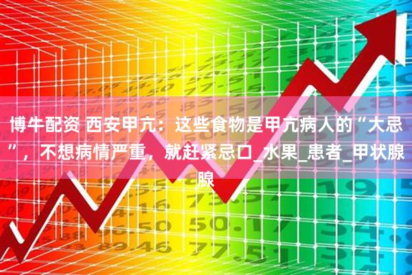 博牛配资 西安甲亢：这些食物是甲亢病人的“大忌”，不想病情严重，就赶紧忌口_水果_患者_甲状腺