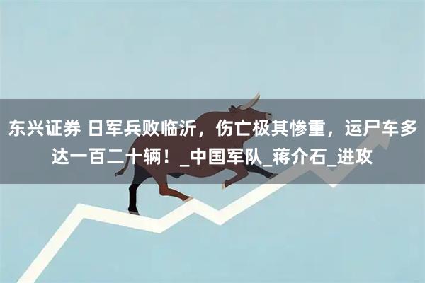 东兴证券 日军兵败临沂，伤亡极其惨重，运尸车多达一百二十辆！_中国军队_蒋介石_进攻