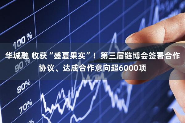 华城融 收获“盛夏果实”！第三届链博会签署合作协议、达成合作意向超6000项