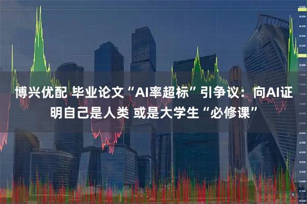 博兴优配 毕业论文“AI率超标”引争议：向AI证明自己是人类 或是大学生“必修课”