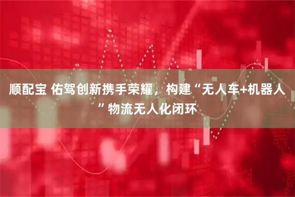 顺配宝 佑驾创新携手荣耀，构建“无人车+机器人”物流无人化闭环