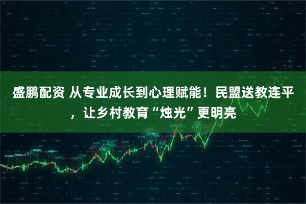 盛鹏配资 从专业成长到心理赋能！民盟送教连平，让乡村教育“烛光”更明亮