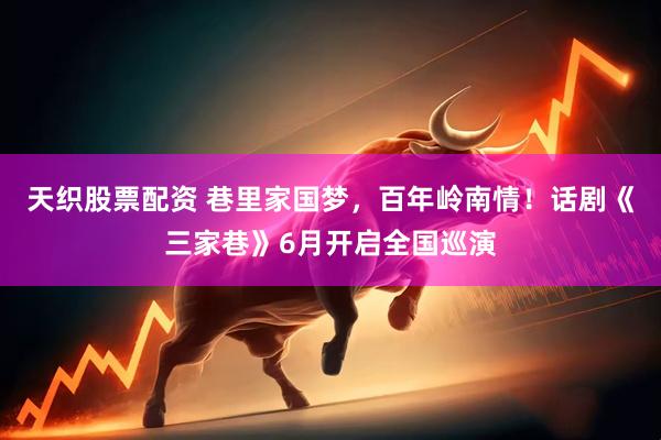 天织股票配资 巷里家国梦，百年岭南情！话剧《三家巷》6月开启全国巡演