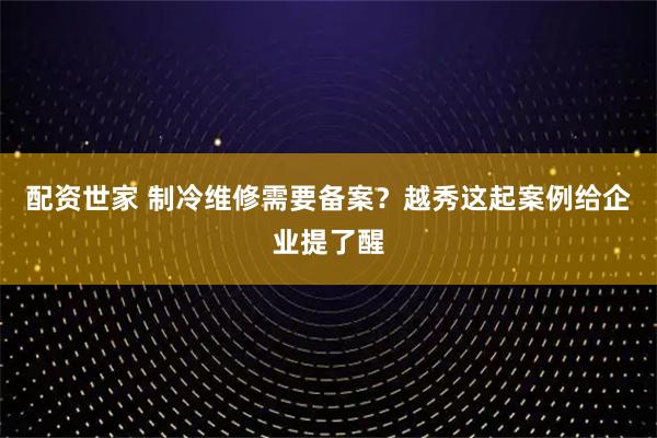 配资世家 制冷维修需要备案？越秀这起案例给企业提了醒
