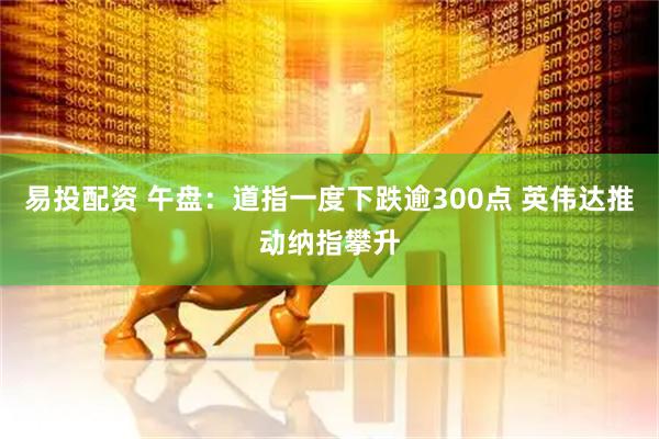 易投配资 午盘：道指一度下跌逾300点 英伟达推动纳指攀升