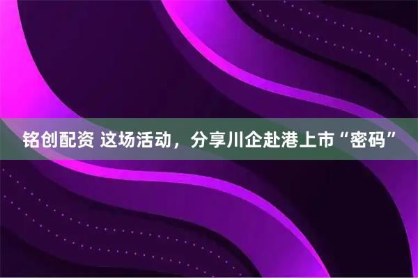 铭创配资 这场活动，分享川企赴港上市“密码”
