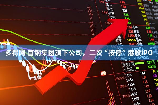 多得网 首钢集团旗下公司，二次“按停”港股IPO