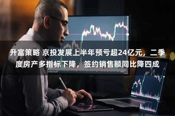 升富策略 京投发展上半年预亏超24亿元，二季度房产多指标下降，签约销售额同比降四成